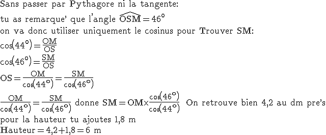 3$\rm Sans passer par Pythagore ni la tangente:\\tu as remarque^, que l^,angle \widehat{OSM}=46^o\\on va donc utiliser uniquement le cosinus pour Trouver SM:\\cos(44^o)=\frac{OM}{OS}\\cos(46^o)=\frac{SM}{OS}\\OS=\frac{OM}{cos(44^o)}=\frac{SM}{cos(46^o)}\\\frac{OM}{cos(44^o)}=\frac{SM}{cos(46^o)} donne SM=OM\times \frac{cos(46^o)}{cos(44^o)}~~On retrouve bien 4,2 au dm pre^,s\\pour la hauteur tu ajoutes 1,8 m\\Hauteur=4,2+1,8=6 m